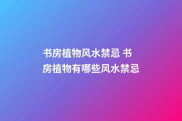 书房植物风水禁忌 书房植物有哪些风水禁忌